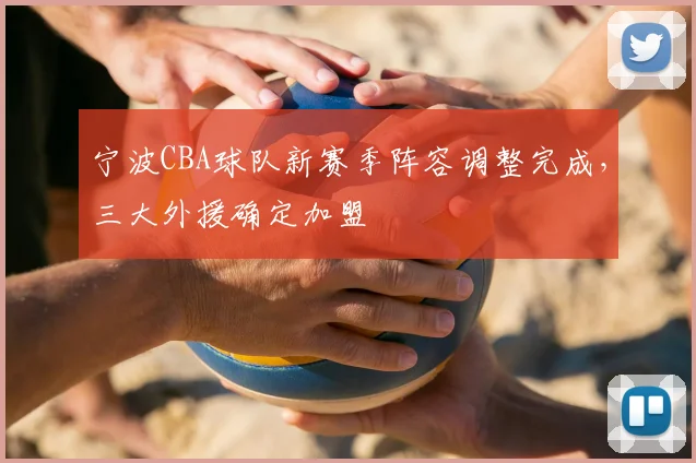 宁波CBA球队新赛季阵容调整完成,三大外援确定加盟
