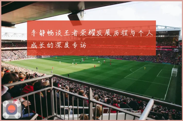 李静畅谈王者荣耀发展历程与个人成长的深度专访