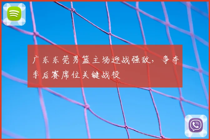 广东东莞男篮主场迎战强敌,争夺季后赛席位关键战役
